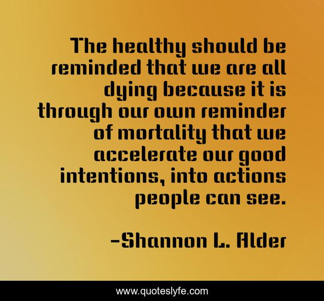 The healthy should be reminded that we are all dying because it is through our own reminder of mortality that we accelerate our good intentions, into actions people can see.