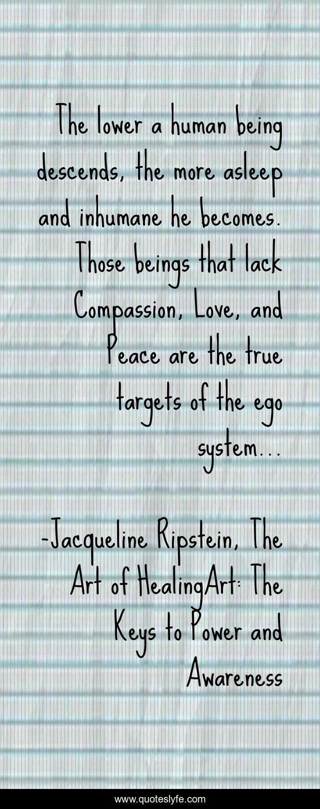 The lower a human being descends, the more asleep and inhumane he becomes. Those beings that lack Compassion, Love, and Peace are the true targets of the ego system...