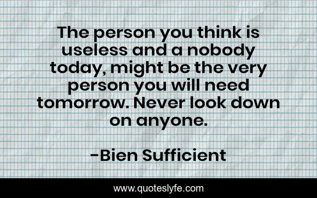 The person you think is useless and a nobody today, might be the very person you will need tomorrow. Never look down on anyone.