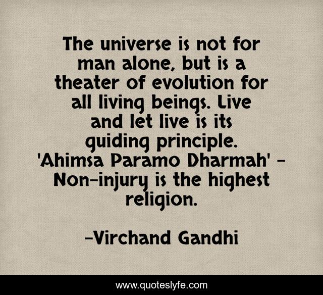 The universe is not for man alone, but is a theater of evolution for all living beings. Live and let live is its guiding principle. 'Ahimsa Paramo Dharmah' - Non-injury is the highest religion.