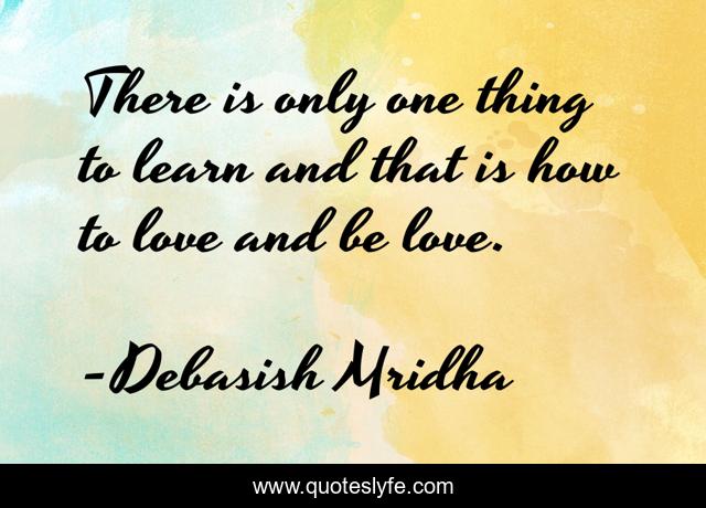 There is only one thing to learn and that is how to love and be love.