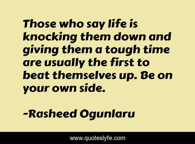 Those who say life is knocking them down and giving them a tough time are usually the first to beat themselves up. Be on your own side.