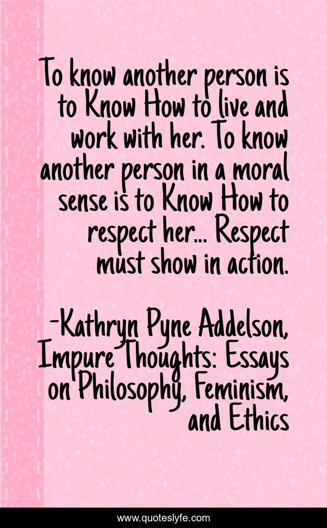 To know another person is to Know How to live and work with her. To know another person in a moral sense is to Know How to respect her... Respect must show in action.