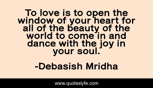 To love is to open the window of your heart for all of the beauty of the world to come in and dance with the joy in your soul.