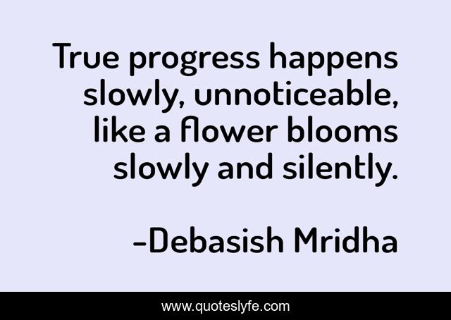True progress happens slowly, unnoticeable, like a flower blooms slowly and silently.