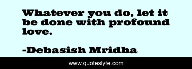 Whatever you do, let it be done with profound love.