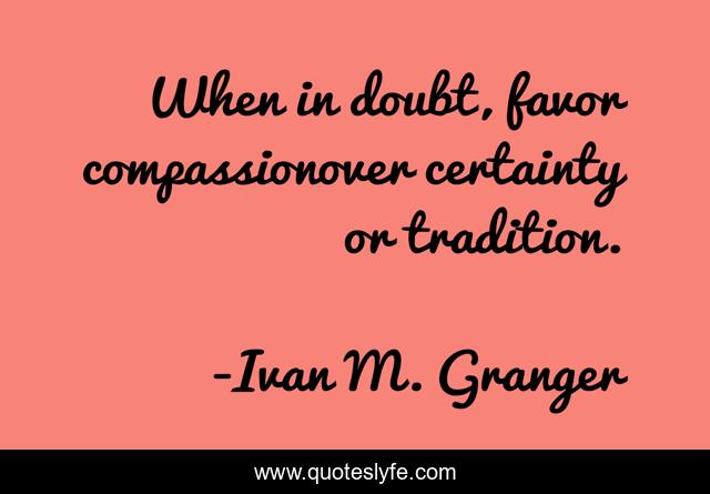 When in doubt, favor compassionover certainty or tradition.