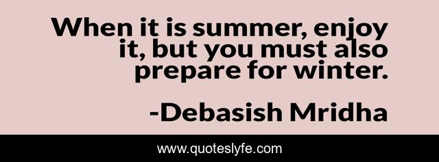 When it is summer, enjoy it, but you must also prepare for winter.
