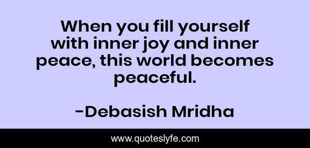 When you fill yourself with inner joy and inner peace, this world becomes peaceful.