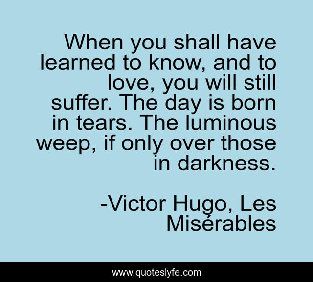 When you shall have learned to know, and to love, you will still suffer. The day is born in tears. The luminous weep, if only over those in darkness.