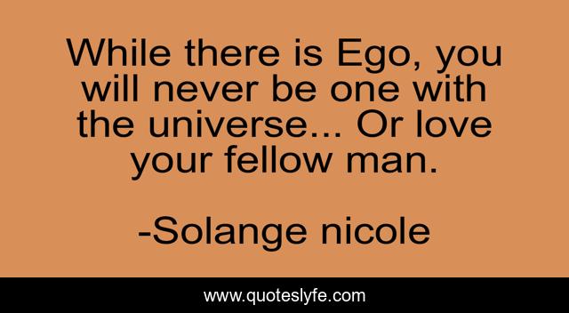 While there is Ego, you will never be one with the universe... Or love your fellow man.