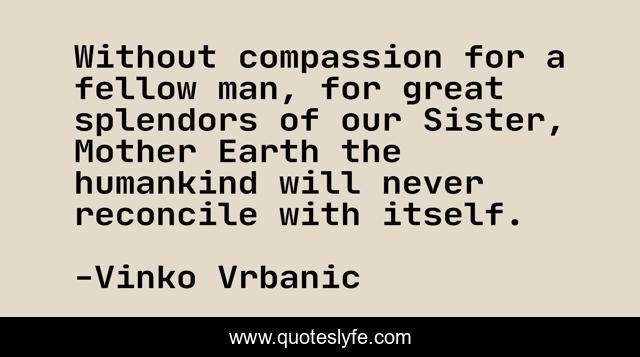 Without compassion for a fellow man, for great splendors of our Sister, Mother Earth the humankind will never reconcile with itself.