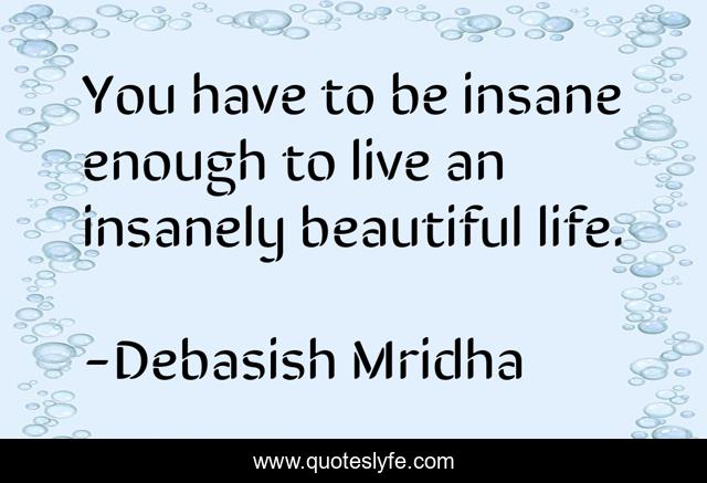 You have to be insane enough to live an insanely beautiful life.