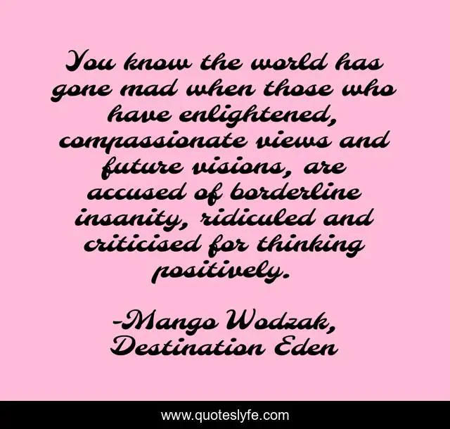 You know the world has gone mad when those who have enlightened, compassionate views and future visions, are accused of borderline insanity, ridiculed and criticised for thinking positively.