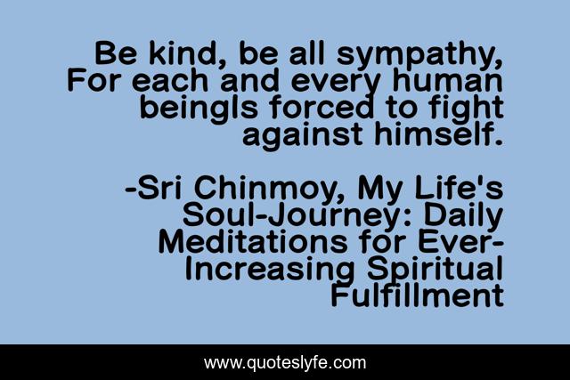 Be kind, be all sympathy, For each and every human beingIs forced to fight against himself.