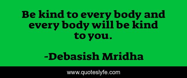 Be kind to every body and every body will be kind to you.