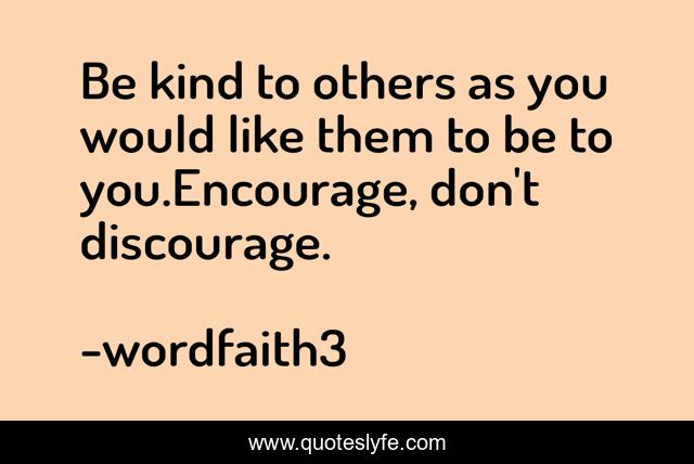 Be kind to others as you would like them to be to you.Encourage, don't discourage.
