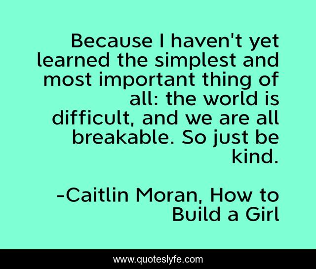 Because I haven't yet learned the simplest and most important thing of all: the world is difficult, and we are all breakable. So just be kind.