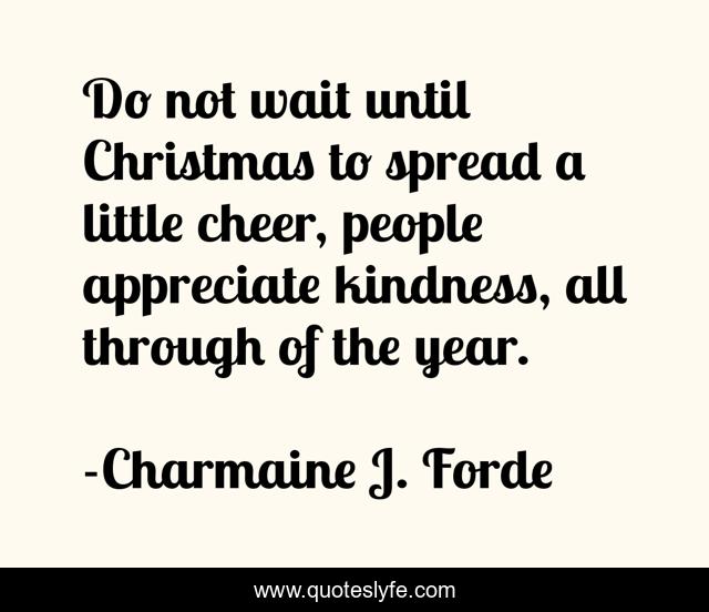Do not wait until Christmas to spread a little cheer, people appreciate kindness, all through of the year.