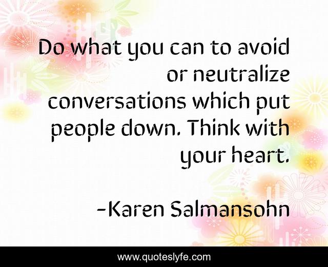 Do what you can to avoid or neutralize conversations which put people down. Think with your heart.