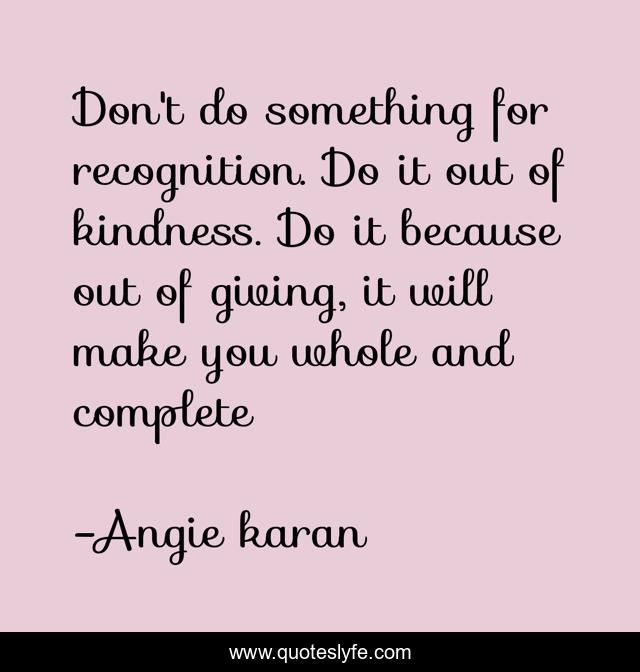 Don't do something for recognition. Do it out of kindness. Do it because out of giving, it will make you whole and complete