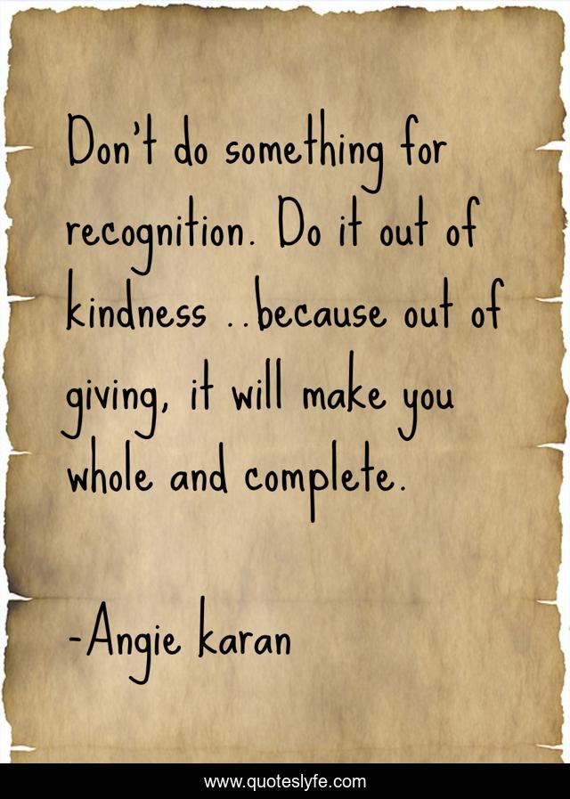 Don't do something for recognition. Do it out of kindness ..because out of giving, it will make you whole and complete.