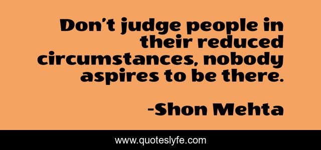 Don’t judge people in their reduced circumstances, nobody aspires to be there.