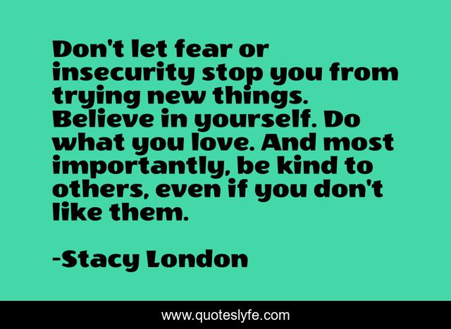 Don't let fear or insecurity stop you from trying new things. Believe in yourself. Do what you love. And most importantly, be kind to others, even if you don't like them.