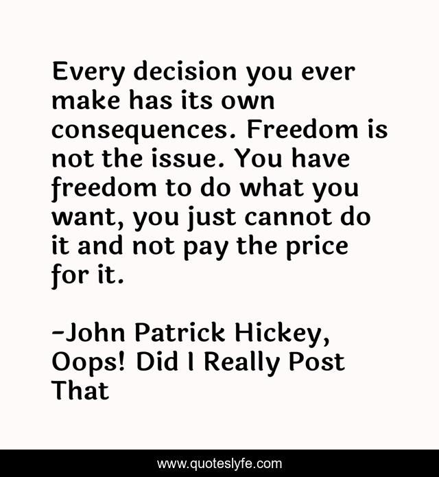 Every decision you ever make has its own consequences. Freedom is not the issue. You have freedom to do what you want, you just cannot do it and not pay the price for it.
