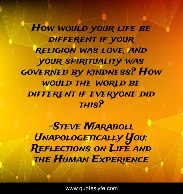 How would your life be different if your religion was love, and your spirituality was governed by kindness? How would the world be different if everyone did this?