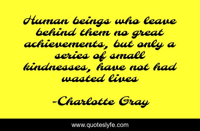 Human beings who leave behind them no great achievements, but only a series of small kindnesses, have not had wasted lives