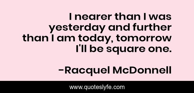I nearer than I was yesterday and further than I am today, tomorrow I'll be square one.