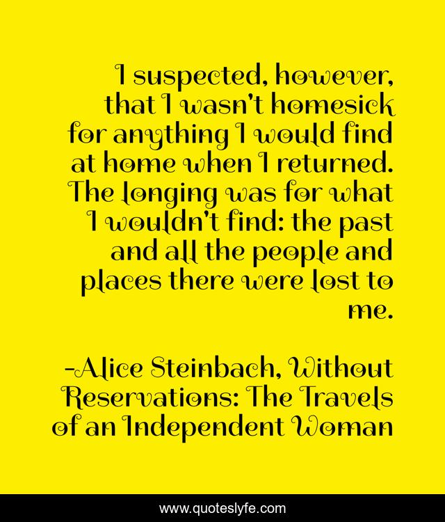 I suspected, however, that I wasn't homesick for anything I would find at home when I returned. The longing was for what I wouldn't find: the past and all the people and places there were lost to me.