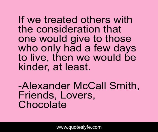 If we treated others with the consideration that one would give to those who only had a few days to live, then we would be kinder, at least.