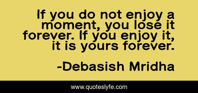 If you do not enjoy a moment, you lose it forever. If you enjoy it, it is yours forever.