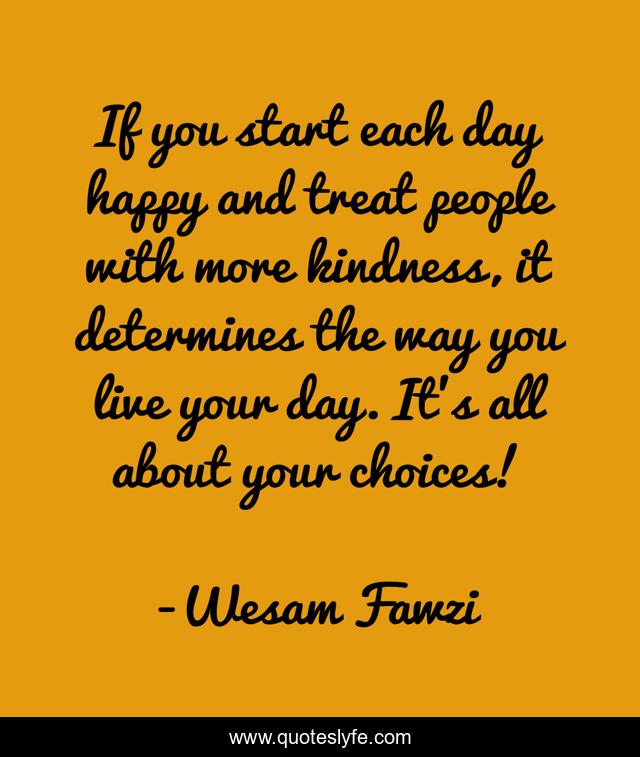 If you start each day happy and treat people with more kindness, it determines the way you live your day. It's all about your choices!
