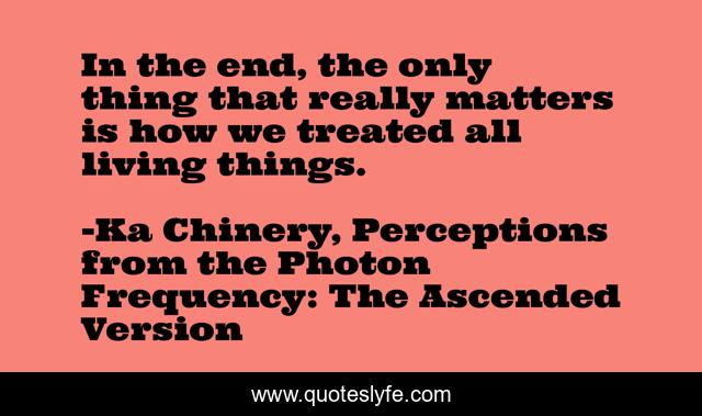 In the end, the only thing that really matters is how we treated all living things.