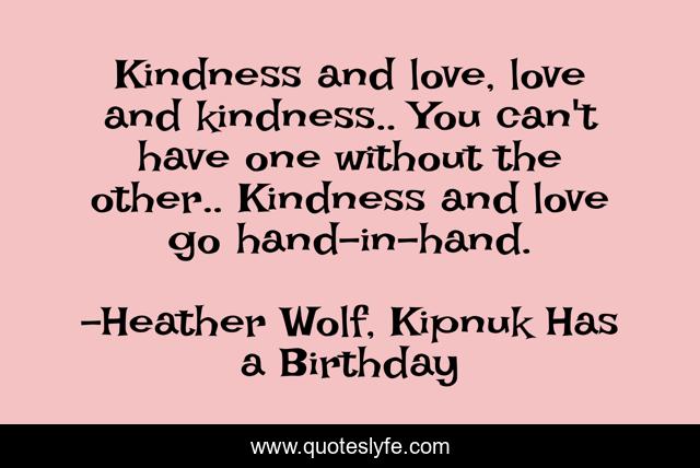Kindness and love, love and kindness.. You can't have one without the other.. Kindness and love go hand-in-hand.
