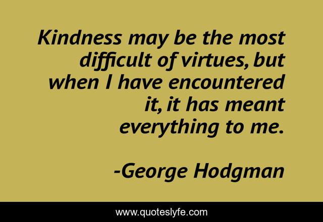 Kindness may be the most difficult of virtues, but when I have encountered it, it has meant everything to me.