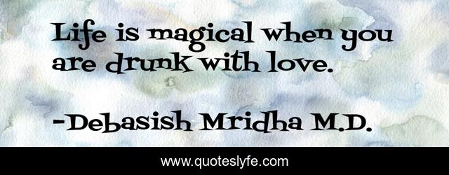 Life is magical when you are drunk with love.
