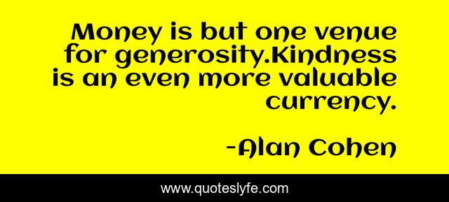 Money is but one venue for generosity.Kindness is an even more valuable currency.