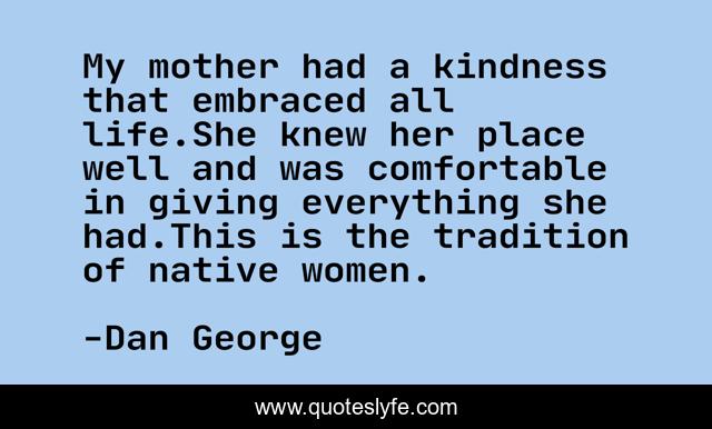 My mother had a kindness that embraced all life.She knew her place well and was comfortable in giving everything she had.This is the tradition of native women.
