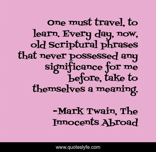 One must travel, to learn. Every day, now, old Scriptural phrases that never possessed any significance for me before, take to themselves a meaning.