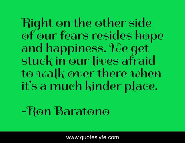Right on the other side of our fears resides hope and happiness. We get stuck in our lives afraid to walk over there when it’s a much kinder place.