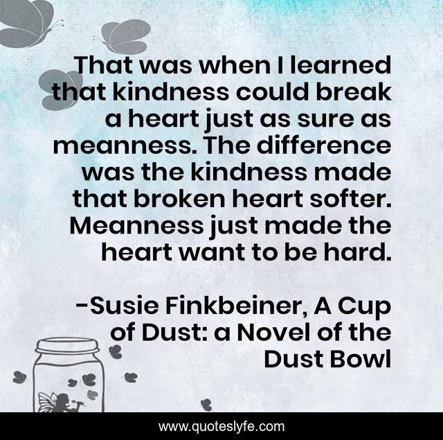 That was when I learned that kindness could break a heart just as sure as meanness. The difference was the kindness made that broken heart softer. Meanness just made the heart want to be hard.