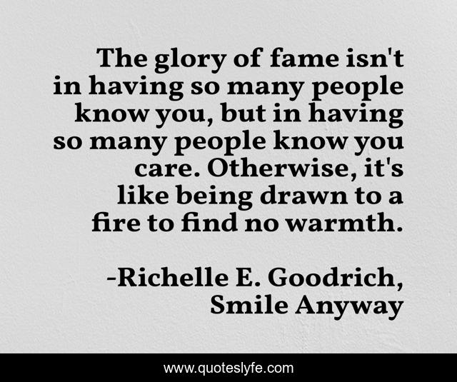 The glory of fame isn't in having so many people know you, but in having so many people know you care. Otherwise, it's like being drawn to a fire to find no warmth.