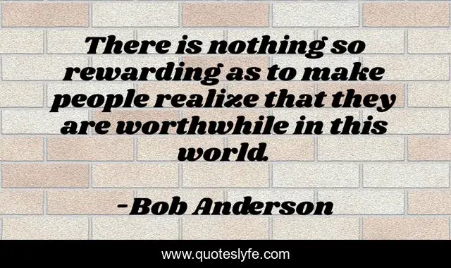 There is nothing so rewarding as to make people realize that they are worthwhile in this world.