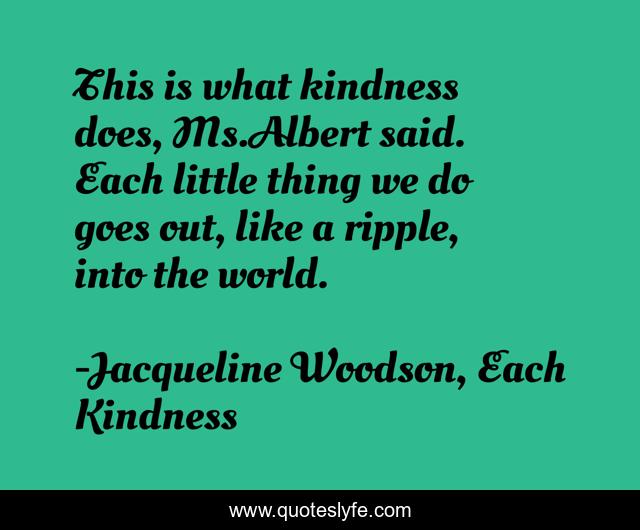 This is what kindness does, Ms.Albert said. Each little thing we do goes out, like a ripple, into the world.