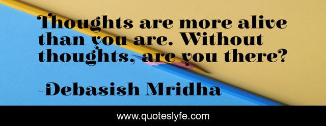 Thoughts are more alive than you are. Without thoughts, are you there?