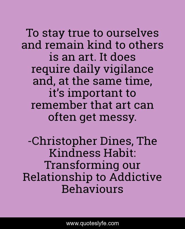To stay true to ourselves and remain kind to others is an art. It does require daily vigilance and, at the same time, it’s important to remember that art can often get messy.